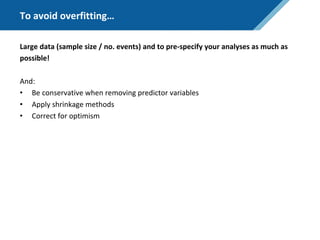 To avoid overfitting…
Large data (sample size / no. events) and to pre-specify your analyses as much as
possible!
And:
• Be conservative when removing predictor variables
• Apply shrinkage methods
• Correct for optimism
 