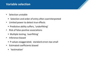 Variable selection
• Selection unstable
• Selection and order of entry often overinterpreted
• Limited power to detect true effects
• Predictive ability suffers, ‘underfitting’
• Risk of false-positive associations
• Multiple testing, ‘overfitting’
• Inference biased
• P-values exaggerated; standard errors too small
• Estimated coefficients biased
• ‘testimation’
 