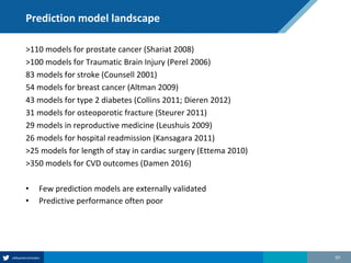 Prediction model landscape
>110 models for prostate cancer (Shariat 2008)
>100 models for Traumatic Brain Injury (Perel 2006)
83 models for stroke (Counsell 2001)
54 models for breast cancer (Altman 2009)
43 models for type 2 diabetes (Collins 2011; Dieren 2012)
31 models for osteoporotic fracture (Steurer 2011)
29 models in reproductive medicine (Leushuis 2009)
26 models for hospital readmission (Kansagara 2011)
>25 models for length of stay in cardiac surgery (Ettema 2010)
>350 models for CVD outcomes (Damen 2016)
• Few prediction models are externally validated
• Predictive performance often poor
97
 