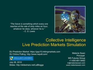 Collective Intelligence  Live Prediction Markets Simulation Melanie Swan  Principal  MS Futures Group +1-650-681-9482 [email_address] www.melanieswan.com July 28, 2010 Slides: http://slideshare.net/LaBlogga Image: http://wall.alphacoders.com/ “ The future is something which every one reaches at the rate of sixty miles an hour, whatever he does, whoever he is.” - C. S. Lewis SU Prediction Market: https://gsp10.inklingmarkets.com  SU Online Polling: http://www.rwpoll.com/ 