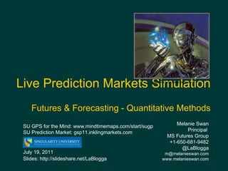 Live Prediction Markets Simulation   Futures & Forecasting - Quantitative Methods Melanie Swan  Principal  MS Futures Group +1-650-681-9482 @LaBlogga [email_address] www.melanieswan.com July 19, 2011 Slides: http://slideshare.net/LaBlogga Image: http://wall.alphacoders.com/ SU GPS for the Mind:  www.mindtimemaps.com/start/sugp  SU Prediction Market: gsp11.inklingmarkets.com  