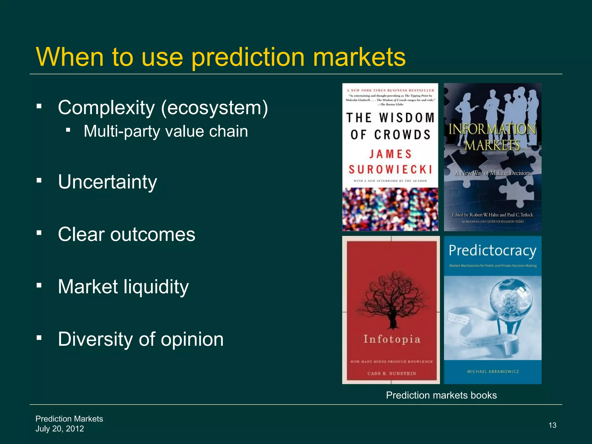 When to use prediction markets
    Complexity (ecosystem)
           Multi-party value chain

    Uncertainty

    Clear outcomes

    Market liquidity

    Diversity of opinion

                                      Prediction markets books

Prediction Markets
                                                                 13
July 20, 2012
 
