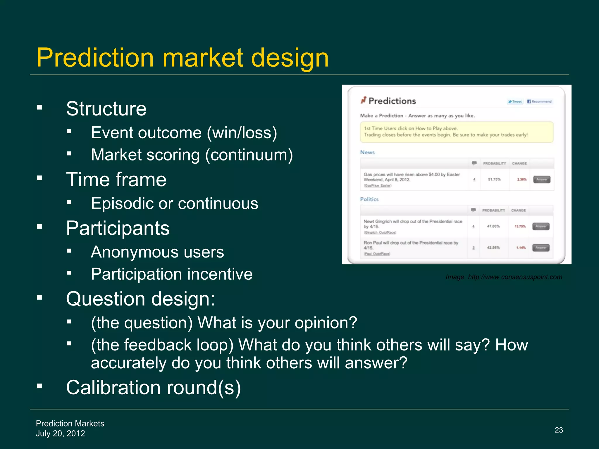 Prediction market design
      Structure
             Event outcome (win/loss)
             Market scoring (continuum)
      Time frame
             Episodic or continuous
      Participants
             Anonymous users
             Participation incentive                        Image: http://www.consensuspoint.com


      Question design:
             (the question) What is your opinion?
             (the feedback loop) What do you think others will say? How
              accurately do you think others will answer?
      Calibration round(s)
Prediction Markets
                                                                                              23
July 20, 2012
 