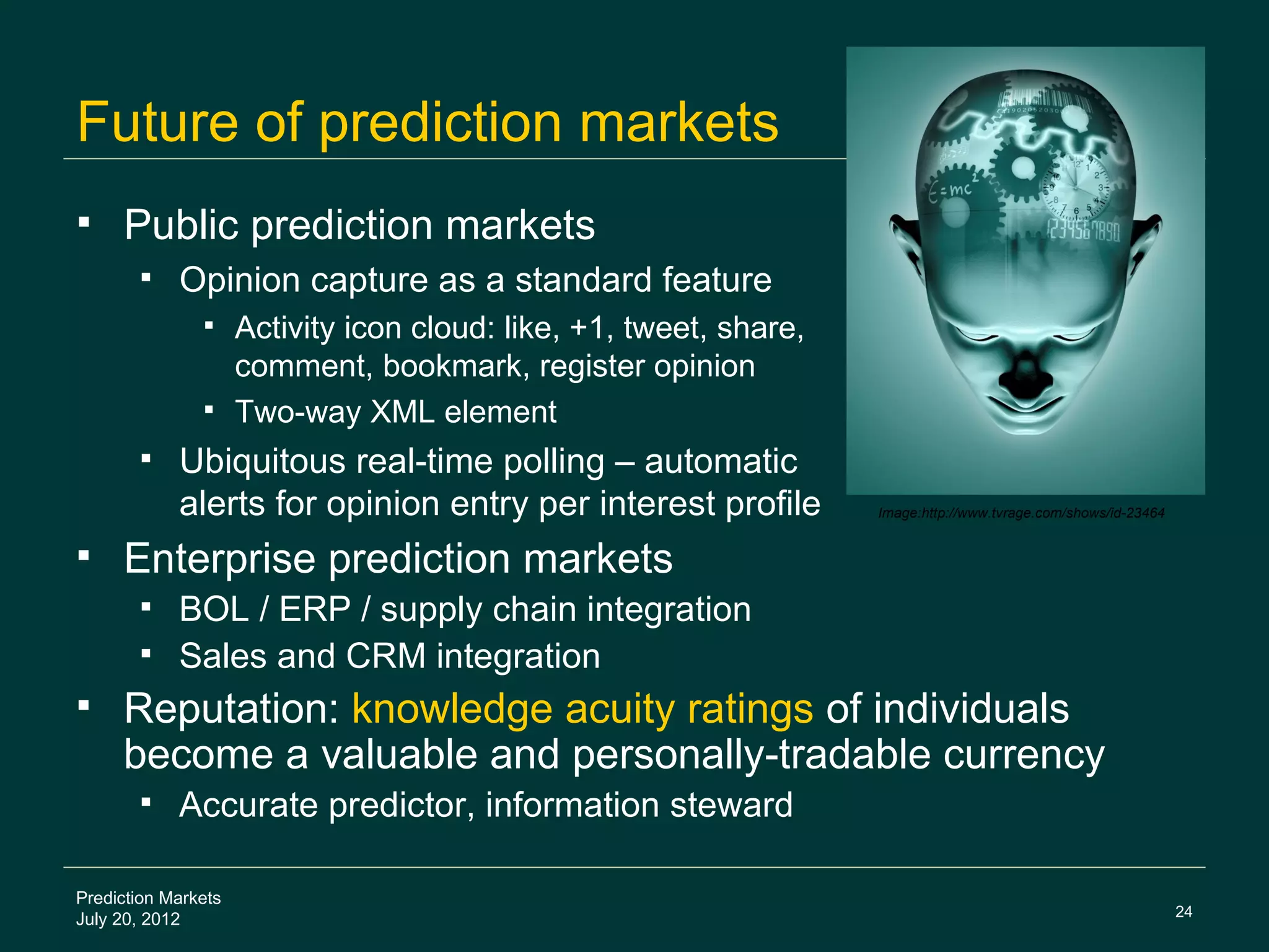 Future of prediction markets
    Public prediction markets
           Opinion capture as a standard feature
                Activity icon cloud: like, +1, tweet, share,
                 comment, bookmark, register opinion
                Two-way XML element
           Ubiquitous real-time polling – automatic
            alerts for opinion entry per interest profile       Image:http://www.tvrage.com/shows/id-23464


    Enterprise prediction markets
        BOL / ERP / supply chain integration
        Sales and CRM integration
    Reputation: knowledge acuity ratings of individuals
     become a valuable and personally-tradable currency
           Accurate predictor, information steward

Prediction Markets
                                                                                                             24
July 20, 2012
 
