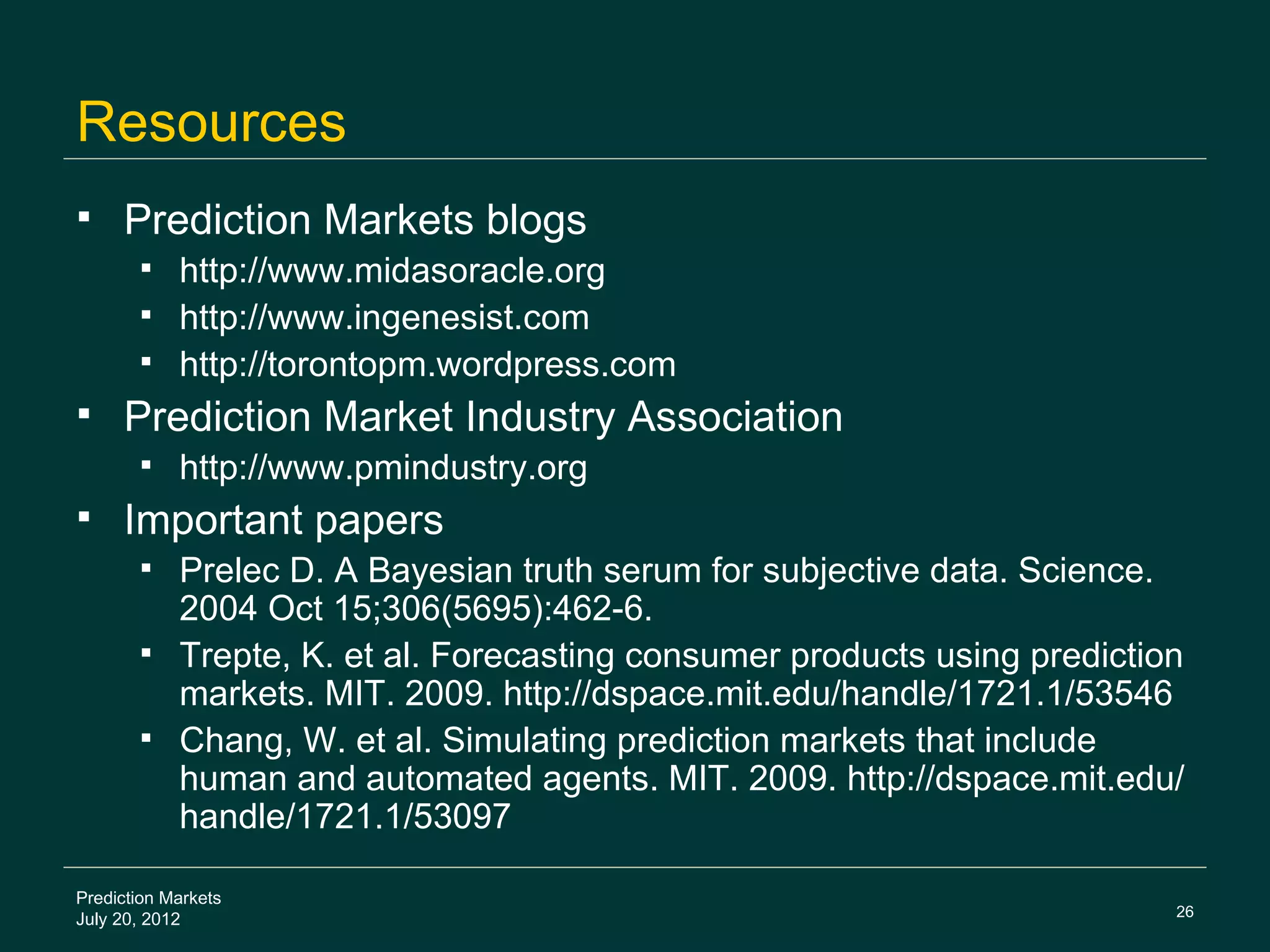 Resources
    Prediction Markets blogs
        http://www.midasoracle.org
        http://www.ingenesist.com
        http://torontopm.wordpress.com
    Prediction Market Industry Association
           http://www.pmindustry.org
    Important papers
        Prelec D. A Bayesian truth serum for subjective data. Science.
         2004 Oct 15;306(5695):462-6.
        Trepte, K. et al. Forecasting consumer products using prediction
         markets. MIT. 2009. http://dspace.mit.edu/handle/1721.1/53546
        Chang, W. et al. Simulating prediction markets that include
         human and automated agents. MIT. 2009. http://dspace.mit.edu/
         handle/1721.1/53097

Prediction Markets
                                                                        26
July 20, 2012
 