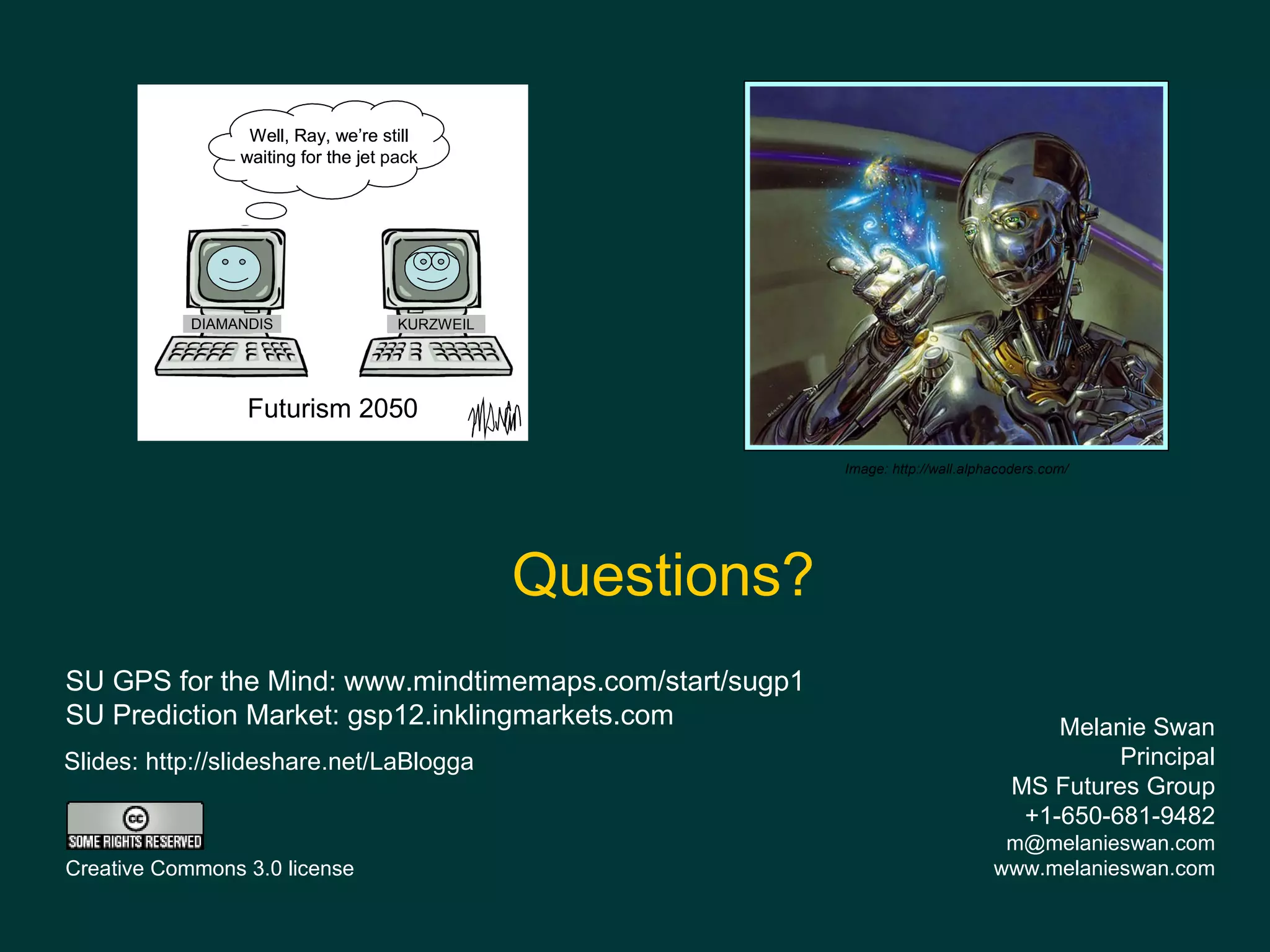 Well, Ray, we’re still
                 waiting for the jet pack




            DIAMANDIS                 KURZWEIL




                  Futurism 2050

                                                              Image: http://wall.alphacoders.com/




                                                 Questions?
SU GPS for the Mind: www.mindtimemaps.com/start/sugp1
SU Prediction Market: gsp12.inklingmarkets.com                                              Melanie Swan
Slides: http://slideshare.net/LaBlogga                                                           Principal
                                                                                        MS Futures Group
                                                                                         +1-650-681-9482
                                                                                      m@melanieswan.com
Creative Commons 3.0 license                                                         www.melanieswan.com
 