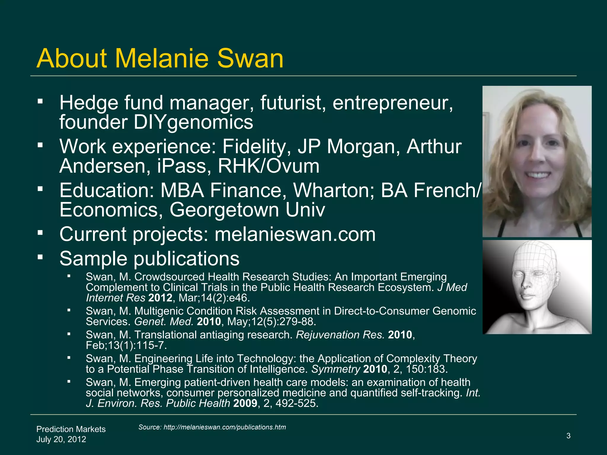 About Melanie Swan
    Hedge fund manager, futurist, entrepreneur,
     founder DIYgenomics
    Work experience: Fidelity, JP Morgan, Arthur
     Andersen, iPass, RHK/Ovum
    Education: MBA Finance, Wharton; BA French/
     Economics, Georgetown Univ
    Current projects: melanieswan.com
    Sample publications
           Swan, M. Crowdsourced Health Research Studies: An Important Emerging
            Complement to Clinical Trials in the Public Health Research Ecosystem. J Med
            Internet Res 2012, Mar;14(2):e46.
           Swan, M. Multigenic Condition Risk Assessment in Direct-to-Consumer Genomic
            Services. Genet. Med. 2010, May;12(5):279-88.
           Swan, M. Translational antiaging research. Rejuvenation Res. 2010,
            Feb;13(1):115-7.
           Swan, M. Engineering Life into Technology: the Application of Complexity Theory
            to a Potential Phase Transition of Intelligence. Symmetry 2010, 2, 150:183.
           Swan, M. Emerging patient-driven health care models: an examination of health
            social networks, consumer personalized medicine and quantified self-tracking. Int.
            J. Environ. Res. Public Health 2009, 2, 492-525.

Prediction Markets    Source: http://melanieswan.com/publications.htm
                                                                                                 3
July 20, 2012
 