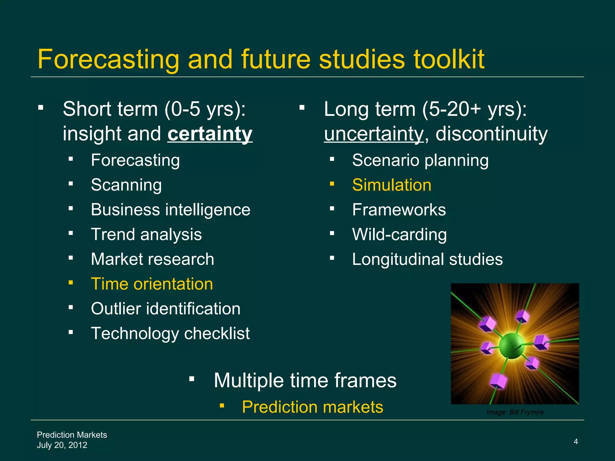 Forecasting and future studies toolkit
     Short term (0-5 yrs):                 Long term (5-20+ yrs):
      insight and certainty                  uncertainty, discontinuity
            Forecasting                        Scenario planning
            Scanning                           Simulation
            Business intelligence              Frameworks
            Trend analysis                     Wild-carding
            Market research                    Longitudinal studies
            Time orientation
            Outlier identification
            Technology checklist

                             Multiple time frames
                                 Prediction markets              Image: Bill Frymire


Prediction Markets
                                                                                        4
July 20, 2012
 
