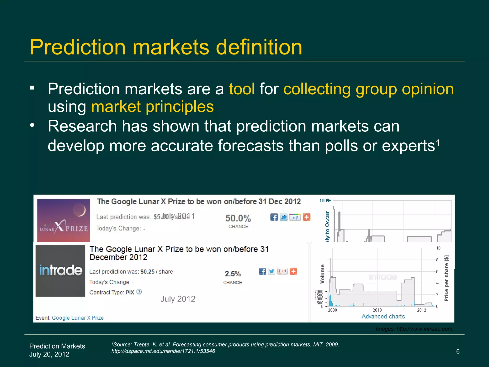 Prediction markets definition
 Prediction markets are a tool for collecting group opinion
  using market principles
• Research has shown that prediction markets can
  develop more accurate forecasts than polls or experts1



                                         July 2011




                                         July 2012


                                                                                                                     Images: http://www.intrade.com


Prediction Markets
                     1
                      Source: Trepte, K. et al. Forecasting consumer products using prediction markets. MIT. 2009.
                     http://dspace.mit.edu/handle/1721.1/53546                                                                                        6
July 20, 2012
 