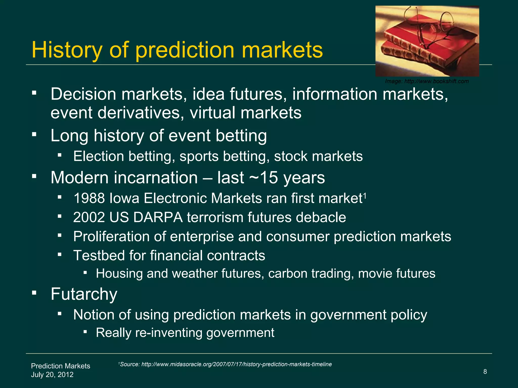 History of prediction markets
                                                                                                                Image: http://www.bookshift.com

    Decision markets, idea futures, information markets,
     event derivatives, virtual markets
    Long history of event betting
           Election betting, sports betting, stock markets
    Modern incarnation – last ~15 years
        1988 Iowa Electronic Markets ran first market1
        2002 US DARPA terrorism futures debacle
        Proliferation of enterprise and consumer prediction markets
        Testbed for financial contracts
                    Housing and weather futures, carbon trading, movie futures
    Futarchy
           Notion of using prediction markets in government policy
                    Really re-inventing government

Prediction Markets
                        1
                            Source: http://www.midasoracle.org/2007/07/17/history-prediction-markets-timeline
                                                                                                                                                  8
July 20, 2012
 