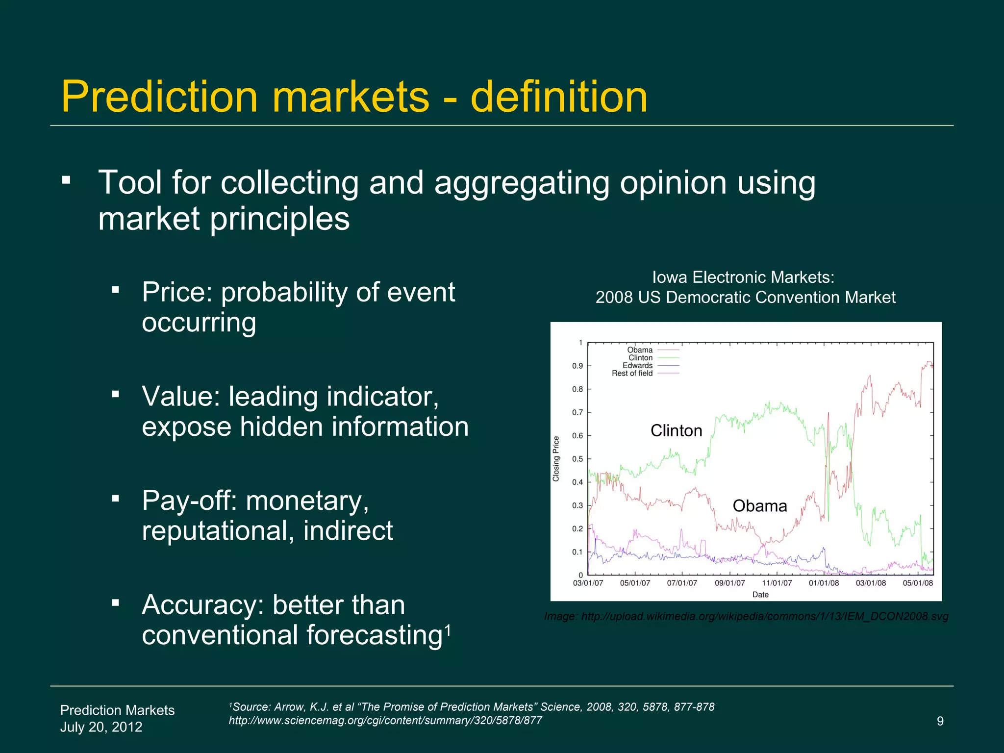 Prediction markets - definition
    Tool for collecting and aggregating opinion using
     market principles
                                                                                                   Iowa Electronic Markets:
           Price: probability of event                                                      2008 US Democratic Convention Market
            occurring

           Value: leading indicator,
            expose hidden information                                                                   Clinton



           Pay-off: monetary,                                                                                          Obama
            reputational, indirect

           Accuracy: better than                                                  Image: http://upload.wikimedia.org/wikipedia/commons/1/13/IEM_DCON2008.svg

            conventional forecasting1

Prediction Markets
                     1
                      Source: Arrow, K.J. et al “The Promise of Prediction Markets” Science, 2008, 320, 5878, 877-878
                     http://www.sciencemag.org/cgi/content/summary/320/5878/877                                                                           9
July 20, 2012
 