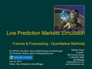 Live Prediction Markets Simulation                  Image: http://wall.alphacoders.com/




    Futures & Forecasting - Quantitative Methods
                                                                     Melanie Swan
 SU GPS for the Mind: www.mindtimemaps.com/start/sugp1
 SU Prediction Market: gsp12.inklingmarkets.com                          Founder
                                                                 MS Futures Group
                                                                  +1-650-681-9482
                                                                       @LaBlogga
 July 20, 2012                                                m@melanieswan.com
 Slides: http://slideshare.net/LaBlogga                      www.melanieswan.com
 