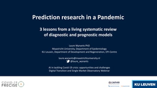 Prediction research in a Pandemic
3 lessons from a living systematic review
of diagnostic and prognostic models
Laure Wynants PhD
Maastricht University, Department of Epidemiology
KU Leuven, Department of Development and Regeneration, EPI-Centre
laure.wynants@maastrichtuniversity.nl
@laure_wynants
AI in tackling Covid-19 crisis: opportunities and challenges
Digital Transition and Single Market Observatory Webinar
 