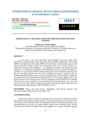 INTERNATIONAL Electrical EngineeringELECTRICAL ENGINEERING
 International Journal of
                            JOURNAL OF and Technology (IJEET), ISSN 0976 –
 6545(Print), ISSN 0976 – 6553(Online) Volume 4, Issue 1, January- February (2013), © IAEME
                            & TECHNOLOGY (IJEET)
ISSN 0976 – 6545(Print)
ISSN 0976 – 6553(Online)
Volume 4, Issue 1, January- February (2013), pp. 19-26
                                                                             IJEET
© IAEME: www.iaeme.com/ijeet.asp
Journal Impact Factor (2012): 3.2031 (Calculated by GISI)                 ©IAEME
www.jifactor.com




      PREDICTION OF A RELIABLE CODE FOR WIRELESS COMMUNICATION
                                SYSTEMS

                                   T.Regua, Dr.G.Kalivarathanb
                    a
                     Research Scholar, CMJ University, Meghalaya, Shillong.
    b
      Principal/ PSN Institute of Technology and Science, Tirunelveli, Tamilnadu, Supervisor,
                   CMJ University, Shillong. Email: sakthi_eswar@yahoo.com


  ABSTRACT

          In this paper it has been developed super-orthogonal space-time trellis codes
  (SOSTTCs) using differential binary phase-shift keying (BPSK), Quadriphase shift keying
  (QPSK) and eight-phase shift keying (8PSK) for noncoherent communication systems with
  wireless networks without channel state information (CSI) at the receiver. Based on a
  differential encoding scheme propose a new decoding algorithm with reduced decoding
  complexity. To evaluate the performance of the SOSTTCs by way of computer simulations, a
  geometric two ring channel model is employed throughout. The simulation results show that
  the new decoding algorithm has the same decoding performance compared with the
  traditional decoding strategy, while it reduces significantly the overall computing complexity.
  As expected the system performance depends greatly on the antenna spacing and on the
  angular spread of the incoming waves. For fair comparison, design SOSTTCs for coherent
  detection of the same complexity as those demonstrated for the noncoherent case. As in the
  case of classical single antenna transmission systems, the coherent scheme outperforms the
  differential one by approximately 3 dB for SOSTTCs as well.

  KEYWORDS: Binary phase-shift keying, Quadriphase shift keying, Channel state
  information, Super orthogonal space time trellis codes

  1.0 INTRODUCTION

          Space-time coding was pioneer promising system to recover the reliability of mobile
  data links by using transmits antenna diversity. Those pioneering plant and many others that
  soon followed were elaborated under 252 Broadband Wireless Communication Systems the
  assumption that the receiver can acquire perfect channel state information (CSI). All the
  same, the known-channel assumption may not be pragmatic in a scenario of rapidly changing

                                                19
 