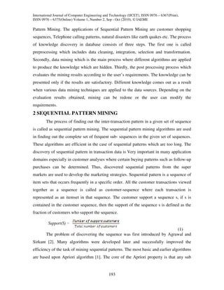International Journal of Computer Engineering and Technology (IJCET), ISSN 0976 – 6367(Print),
ISSN 0976 – 6375(Online) Volume 1, Number 2, Sep - Oct (2010), © IAEME

Pattern Mining. The applications of Sequential Pattern Mining are customer shopping
sequences, Telephone calling patterns, natural disasters like earth quakes etc. The process
of knowledge discovery in database consists of three steps. The first one is called
preprocessing which includes data cleaning, integration, selection and transformation.
Secondly, data mining which is the main process where different algorithms are applied
to produce the knowledge which are hidden. Thirdly, the post processing process which
evaluates the mining results according to the user’s requirements. The knowledge can be
presented only if the results are satisfactory. Different knowledge comes out as a result
when various data mining techniques are applied to the data sources. Depending on the
evaluation results obtained, mining can be redone or the user can modify the
requirements.
2 SEQUENTIAL PATTERN MINING
        The process of finding out the inter-transaction pattern in a given set of sequence
is called as sequential pattern mining. The sequential pattern mining algorithms are used
in finding out the complete set of frequent sub- sequences in the given set of sequences.
These algorithms are efficient in the case of sequential patterns which are too long. The
discovery of sequential pattern in transaction data is Very important in many application
domains especially in customer analyses where certain buying patterns such as follow-up
purchases can be determined. Thus, discovered sequential patterns from the super
markets are used to develop the marketing strategies. Sequential pattern is a sequence of
item sets that occurs frequently in a specific order. All the customer transactions viewed
together as a sequence is called as customer-sequence where each transaction is
represented as an itemset in that sequence. The customer support a sequence s, if s is
contained in the customer sequence, then the support of the sequence s is defined as the
fraction of customers who support the sequence.


                                                                            (1)
        The problem of discovering the sequence was first introduced by Agrawal and
Sirkant [2]. Many algorithms were developed later and successfully improved the
efficiency of the task of mining sequential patterns. The most basic and earlier algorithms
are based upon Apriori algorithm [1]. The core of the Apriori property is that any sub


                                                193
 