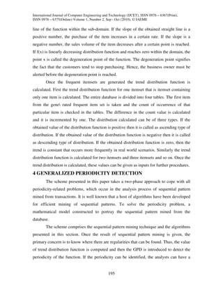 International Journal of Computer Engineering and Technology (IJCET), ISSN 0976 – 6367(Print),
ISSN 0976 – 6375(Online) Volume 1, Number 2, Sep - Oct (2010), © IAEME

line of the function within the sub-domain. If the slope of the obtained straight line is a
positive number, the purchase of the item increases in a certain rate. If the slope is a
negative number, the sales volume of the item decreases after a certain point is reached.
If f(x) is linearly decreasing distribution function and reaches zero within the domain, the
point x is called the degeneration point of the function. The degeneration point signifies
the fact that the customers tend to stop purchasing. Hence, the business owner must be
alerted before the degeneration point is reached.
        Once the frequent itemsets are generated the trend distribution function is
calculated. First the trend distribution function for one itemset that is itemset containing
only one item is calculated. The entire database is divided into four tables. The first item
from the gene rated frequent item set is taken and the count of occurrence of that
particular item is checked in the tables. The difference in the count value is calculated
and it is incremented by one. The distribution calculated can be of three types. If the
obtained value of the distribution function is positive then it is called as ascending type of
distribution. If the obtained value of the distribution function is negative then it is called
as descending type of distribution. If the obtained distribution function is zero, then the
trend is constant that occurs more frequently in real world scenarios. Similarly the trend
distribution function is calculated for two itemsets and three itemsets and so on. Once the
trend distribution is calculated, these values can be given as inputs for further procedures.
4 GENERALIZED PERIODICITY DETECTION
        The scheme presented in this paper takes a two-phase approach to cope with all
periodicity-related problems, which occur in the analysis process of sequential pattern
mined from transactions. It is well known that a host of algorithms have been developed
for efficient mining of sequential patterns. To solve the periodicity problem, a
mathematical model constructed to portray the sequential pattern mined from the
database.
        The scheme comprises the sequential pattern mining technique and the algorithms
presented in this section. Once the result of sequential pattern mining is given, the
primary concern is to know where there are regularities that can be found. Thus, the value
of trend distribution function is computed and then the GPD is introduced to detect the
periodicity of the function. If the periodicity can be identified, the analysts can have a


                                                195
 