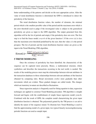 International Journal of Computer Engineering and Technology (IJCET), ISSN 0976 – 6367(Print),
ISSN 0976 – 6375(Online) Volume 1, Number 2, Sep - Oct (2010), © IAEME

better understanding of the patterns and decide on the next appropriate action. After the
value of trend distribution function is determined the GPD is introduced to detect the
periodicity of the function.
        The trend distribution function values, the number of elements, the minimal
period which is the smallest possible value of the period and the maximum error which is
the error threshold used to judge if the investigated value is subject to the generalized
periodicity are given as input to the GPD algorithm. The output generated from this
algorithm will be the list of periods and empty if the periodicity does not exist. The first
step is to find the linear model y=ax+b of the given function f. If the error (xi) is less
than the maximum error threshold predefined by the user, then the value xi is the period
prospect. The list of periods and the trend distribution function values are given as the
input to the Trend Modeling (TM) algorithm.




5 TREND MODELING
        Once the existence of periodicity has been identified, the characteristic of the
sequence can be captured more precisely. Hence, a mathematical structure, which
symbolizes and describes the transactions occurring in the real world, is needed. The
results of the modeling process must map the relationships between relevant attributes in
the transaction databases to those relationships between relevant attributes of the function
obtained by computing rules. Broad movements evolve more gradually than other
movements which are evident. These gradual changes are called trends. The changes
which are transitory in nature are described as fluctuations.
        Since regression analysis is frequently used for fitting equation to data, regression
techniques are applied to construct Trend Modeling procedure. TM algorithm is straight
forward and begins with the establishment of simple linear regression model y=ax+b.
Combined with the result of GPD, the complete model characterizing the given input
distribution function is obtained. The polynomial gained by the TM process is an aid to
identify the nature of the sequence mined. To illustrate how Trend Modeling is used to
find the approximating model of a given input, two typical linearly increasing/decreasing
periodic functions are used as sample input.


                                                196
 