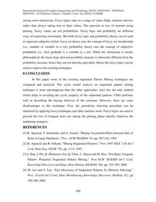 International Journal of Computer Engineering and Technology (IJCET), ISSN 0976 – 6367(Print),
ISSN 0976 – 6375(Online) Volume 1, Number 2, Sep - Oct (2010), © IAEME

among most statisticians. Fuzzy logics take on a range of values High, medium and low
rather than always taking true or false values. This prevents in loss of itemsets using
pruning. Fuzzy values are not probabilities. Fuzzy logic and probability are different
ways of expressing uncertainty. But both fuzzy logic and probability theory can be used
to represent subjective belief, fuzzy set theory uses the concept of fuzzy set membership
(i.e., number of variable in a set), probability theory uses the concept of subjective
probability (i.e., how probable is a variable in a set). While this distinction is mostly
philosophical, the fuzzy-logic-derived possibility measure is inherently different from the
probability measure, hence they are not directly equivalent. Hence the fuzzy logics can be
used to improve the existing techniques.
8 CONCLUSION
        In this paper some of the existing sequential Pattern Mining techniques are
compared and analyzed. The cyclic model analysis on sequential pattern mining
technique is more advantageous than the other approaches since this the only method
which helps in revealing the cyclic property of the sequential patterns. CMA performs
well in describing the buying behavior of the customer. However, there are some
disadvantages in this technique. First, the periodicity detecting procedure can be
improved by applying fuzzy techniques and other statistics tools. Fuzzy logics are used to
prevent the loss of frequent item sets during the pruning phase thereby improves the
marketing strategies.
REFERENCES
[1] R. Agrawal, T. Imielinski, and A. Swami, “Mining Association Rules between Sets of
    Items in Large Databases,” Proc. ACM SIGMOD ’93, pp. 207-216, 1993.
[2] R. Agrawal and R. Srikant, “Mining Sequential Patterns,” Proc.1995 IEEE 11th Int’l
    Conf. Data Eng. (ICDE ’95), pp. 3-14, 1995.
[3] J. Han, J. Pei, B. Mortazavi-Asl, Q. Chen, U. Dayal and M. Hsu, “FreeSpan: Frequent
    Pattern- Projected Sequential Pattern Mining,” Proc.ACM SIGKDD Int’l Conf.
    Knowledge Discovery and Data, Data Mining (SIGKDD ’00), pp. 355-359, 2000.
[4] M. Lin and S. Lee, “Fast Discovery of Sequential Patterns by Memory Indexing,”
    Proc. Fourth Int’l Conf. Data Warehousing Knowledge Discovery (DaWak, 02), pp
    150-160, 2002.


                                                199
 