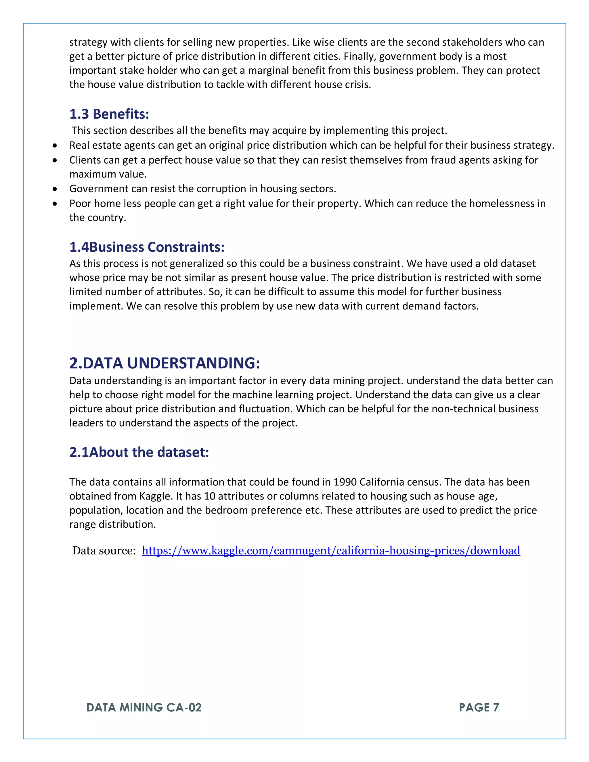 DATA MINING CA-02 PAGE 7
strategy with clients for selling new properties. Like wise clients are the second stakeholders who can
get a better picture of price distribution in different cities. Finally, government body is a most
important stake holder who can get a marginal benefit from this business problem. They can protect
the house value distribution to tackle with different house crisis.
1.3 Benefits:
This section describes all the benefits may acquire by implementing this project.
• Real estate agents can get an original price distribution which can be helpful for their business strategy.
• Clients can get a perfect house value so that they can resist themselves from fraud agents asking for
maximum value.
• Government can resist the corruption in housing sectors.
• Poor home less people can get a right value for their property. Which can reduce the homelessness in
the country.
1.4Business Constraints:
As this process is not generalized so this could be a business constraint. We have used a old dataset
whose price may be not similar as present house value. The price distribution is restricted with some
limited number of attributes. So, it can be difficult to assume this model for further business
implement. We can resolve this problem by use new data with current demand factors.
2.DATA UNDERSTANDING:
Data understanding is an important factor in every data mining project. understand the data better can
help to choose right model for the machine learning project. Understand the data can give us a clear
picture about price distribution and fluctuation. Which can be helpful for the non-technical business
leaders to understand the aspects of the project.
2.1About the dataset:
The data contains all information that could be found in 1990 California census. The data has been
obtained from Kaggle. It has 10 attributes or columns related to housing such as house age,
population, location and the bedroom preference etc. These attributes are used to predict the price
range distribution.
Data source: https://www.kaggle.com/camnugent/california-housing-prices/download
 