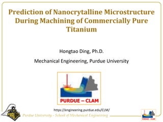 Prediction of Nanocrytalline Microstructure During Machining of Commercially Pure Titanium Hongtao Ding, Ph.D.  Mechanical Engineering, Purdue University https://engineering.purdue.edu/CLM/ 