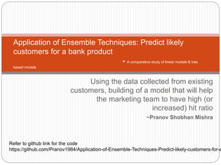 Using the data collected from existing
customers, building of a model that will help
the marketing team to have high (or
increased) hit ratio
~Pranov Shobhan Mishra
Application of Ensemble Techniques: Predict likely
customers for a bank product
- A comparative study of linear models & tree
based models
Refer to github link for the code
https://github.com/Pranov1984/Application-of-Ensemble-Techniques-Predict-likely-customers-for-a
 