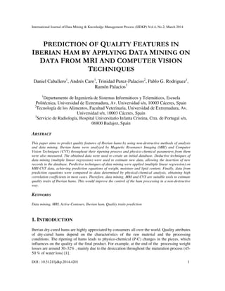 International Journal of Data Mining & Knowledge Management Process (IJDKP) Vol.4, No.2, March 2014
DOI : 10.5121/ijdkp.2014.4201 1
PREDICTION OF QUALITY FEATURES IN
IBERIAN HAM BY APPLYING DATA MINING ON
DATA FROM MRI AND COMPUTER VISION
TECHNIQUES
Daniel Caballero1
, Andrés Caro1
, Trinidad Perez-Palacios2
, Pablo G. Rodriguez1
,
Ramón Palacios3
1
Departamento de Ingeniería de Sistemas Informáticos y Telemáticos, Escuela
Politécnica, Universidad de Extremadura, Av. Universidad s/n, 10003 Cáceres, Spain
2
Tecnología de los Alimentos, Facultad Veterinaria, Universidad de Extremadura, Av.
Universidad s/n, 10003 Cáceres, Spain
3
Servicio de Radiología, Hospital Universitario Infanta Cristina, Ctra. de Portugal s/n,
06800 Badajoz, Spain
ABSTRACT
This paper aims to predict quality features of Iberian hams by using non-destructive methods of analysis
and data mining. Iberian hams were analyzed by Magnetic Resonance Imaging (MRI) and Computer
Vision Techniques (CVT) throughout their ripening process and physico-chemical parameters from them
were also measured. The obtained data were used to create an initial database. Deductive techniques of
data mining (multiple linear regression) were used to estimate new data, allowing the insertion of new
records in the database. Predictive techniques of data mining were applied (multiple linear regression) on
MRI-CVT data, achieving prediction equations of weight, moisture and lipid content. Finally, data from
prediction equations were compared to data determined by physical-chemical analysis, obtaining high
correlation coefficients in most cases. Therefore, data mining, MRI and CVT are suitable tools to estimate
quality traits of Iberian hams. This would improve the control of the ham processing in a non-destructive
way.
KEYWORDS
Data mining, MRI, Active Contours, Iberian ham, Quality traits prediction
1. INTRODUCTION
Iberian dry-cured hams are highly appreciated by consumers all over the world. Quality attributes
of dry-cured hams depend on the characteristics of the raw material and the processing
conditions. The ripening of hams leads to physico-chemical (P-C) changes in the pieces, which
influences on the quality of the final product. For example, at the end of the processing weight
losses are around 30–32% , mainly due to the desiccation throughout the maturation process (45-
50 % of water loss) [1].
 