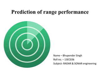 Prediction of range performance
Name – Bhupender Singh
Roll no. – 13ECE06
Subject- RADAR & SONAR engineering
 