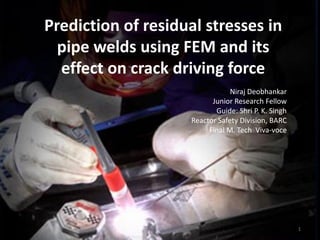 Prediction of residual stresses in
  pipe welds using FEM and its
  effect on crack driving force
                                 Niraj Deobhankar
                           Junior Research Fellow
                            Guide: Shri P. K. Singh
                     Reactor Safety Division, BARC
                          Final M. Tech Viva-voce




                                                      1
 