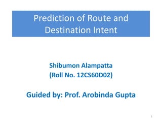 Prediction of Route and
     Destination Intent


      Shibumon Alampatta
      (Roll No. 12CS60D02)

Guided by: Prof. Arobinda Gupta

                                  1
 