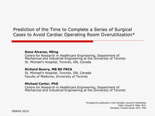Prediction of the Time to Complete a Series of Surgical
Cases to Avoid Cardiac Operating Room Overutilization*


       Rene Alvarez, MEng
       Centre for Research in Healthcare Engineering, Department of
       Mechanical and Industrial Engineering at the University of Toronto
       St. Michael’s Hospital, Toronto, ON, Canada

       Richard Bowry, MB BS FRCA
       St. Michael’s Hospital, Toronto, ON, Canada
       Faculty of Medicine, University of Toronto

       Michael Carter, PhD
       Centre for Research in Healthcare Engineering, Department of
       Mechanical and Industrial Engineering at the University of Toronto



                                              * Accepted for publication in the Canadian Journal of Anesthesia
                                                                                  Editor: Donald R. Miller, M.D.
                                                                          Reviewer: Franklin Dexter, M.D., PhD
ORAHS 2010
 