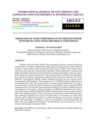 International Journal of Electronics and Communication Engineering & Technology (IJECET), ISSN
        INTERNATIONAL JOURNAL OF ELECTRONICS AND
  0976 – 6464(Print), ISSN 0976 – 6472(Online) Volume 4, Issue 2, March – April (2013), © IAEME
COMMUNICATION ENGINEERING & TECHNOLOGY (IJECET)
ISSN 0976 – 6464(Print)
ISSN 0976 – 6472(Online)
Volume 4, Issue 2, March – April, 2013, pp. 144-150
                                                                            IJECET
© IAEME: www.iaeme.com/ijecet.asp
Journal Impact Factor (2013): 5.8896 (Calculated by GISI)                  ©IAEME
www.jifactor.com




    PREDICTION OF VIABLE PERFORMANCE OF WIRELESS SENSOR
      NETWORK BY USING FINITE-DIFFERENCE TIME-DOMAIN

                                 S.R.Shankar a, Dr.G.Kalivarathanb
                       a
                        Research Scholar, CMJ University, Meghalaya, Shillong.
     b
         Principal/ PSN Institute of Technology and Science, Tirunelveli, Tamilnadu, Supervisor,
                      CMJ University, Shillong. Email:sakthi_eswar@yahoo.com


   ABSTRACT

           Wireless Sensor Networks (WSNs) offer a promising solution to monitor the physical
   world around us. A WSN is comprised of a large number of sensing devices, often referred to
   as motes or sensor nodes, which are deployed at the region of interest. The wireless sensor
   nodes have processing and communication capabilities, which enable them to autonomously
   gather information from the environment and then to generate and deliver “report-messages”
   to the remote base stations (remote users). The economic benefits of WSNs are mainly due to
   the exclusion of expensive infrastructure required by the wired sensor networks. The Finite-
   Difference Time-Domain (FDTD) method introduced powerful tool for solving various
   electromagnetic (EM) problems. The development of a 3-D FDTD method for planar devices
   is presented in this work. This method offers an accurate design technique for new type of
   microstrip filters. A signal estimation technique was developed in order to reduce the FDTD
   computation time. By using this signal estimation technique, the number of FDTD iterations
   was reduced up to five times. A design algorithm uses FDTD and Neural Networks. This is
   much faster than the FDTD method alone. Mobile communications systems require preselect
   filters with enhanced properties. This work presents the research on novel microstrip filters.
   The technology required by the newly developed filters is economical, no short-circuit
   elements and no lumped components are needed. The designs can be easily extended for
   planar HTS technology. An emphasis is put on the development of dual mode filters and
   filters with cross-coupled novel resonators. This introductive section presents the work on
   low-pass and band-pass conventional filters.

   Keywords: Finite-Difference Time-Domain, Mobile communications, Resonator, Microstrip,
   Dual mode resonators



                                                  144
 