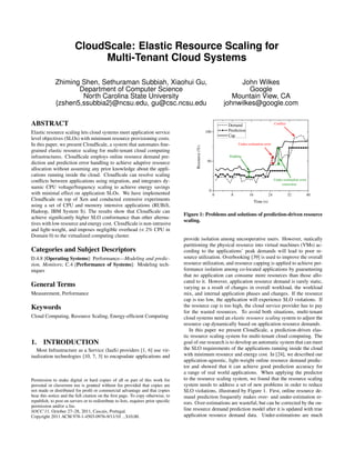 CloudScale: Elastic Resource Scaling for
Multi-Tenant Cloud Systems
Zhiming Shen, Sethuraman Subbiah, Xiaohui Gu,
Department of Computer Science
North Carolina State University
{zshen5,ssubbia2}@ncsu.edu, gu@csc.ncsu.edu
John Wilkes
Google
Mountain View, CA
johnwilkes@google.com
ABSTRACT
Elastic resource scaling lets cloud systems meet application service
level objectives (SLOs) with minimum resource provisioning costs.
In this paper, we present CloudScale, a system that automates ﬁne-
grained elastic resource scaling for multi-tenant cloud computing
infrastructures. CloudScale employs online resource demand pre-
diction and prediction error handling to achieve adaptive resource
allocation without assuming any prior knowledge about the appli-
cations running inside the cloud. CloudScale can resolve scaling
conﬂicts between applications using migration, and integrates dy-
namic CPU voltage/frequency scaling to achieve energy savings
with minimal effect on application SLOs. We have implemented
CloudScale on top of Xen and conducted extensive experiments
using a set of CPU and memory intensive applications (RUBiS,
Hadoop, IBM System S). The results show that CloudScale can
achieve signiﬁcantly higher SLO conformance than other alterna-
tives with low resource and energy cost. CloudScale is non-intrusive
and light-weight, and imposes negligible overhead (< 2% CPU in
Domain 0) to the virtualized computing cluster.
Categories and Subject Descriptors
D.4.8 [Operating Systems]: Performance—Modeling and predic-
tion, Monitors; C.4 [Performance of Systems]: Modeling tech-
niques
General Terms
Measurement, Performance
Keywords
Cloud Computing, Resource Scaling, Energy-efﬁcient Computing
1. INTRODUCTION
Most Infrastructure as a Service (IaaS) providers [1, 6] use vir-
tualization technologies [10, 7, 3] to encapsulate applications and
Permission to make digital or hard copies of all or part of this work for
personal or classroom use is granted without fee provided that copies are
not made or distributed for proﬁt or commercial advantage and that copies
bear this notice and the full citation on the ﬁrst page. To copy otherwise, to
republish, to post on servers or to redistribute to lists, requires prior speciﬁc
permission and/or a fee.
SOCC’11, October 27–28, 2011, Cascais, Portugal.
Copyright 2011 ACM 978-1-4503-0976-9/11/10 ...$10.00.
0 8 16 24 32 40
0
50
100
Under-estimation error
correction
Padding
Conflict
Under-estimation error
Resource(%)
Time (s)
Demand
Prediction
Cap
Figure 1: Problems and solutions of prediction-driven resource
scaling.
provide isolation among uncooperative users. However, statically
partitioning the physical resource into virtual machines (VMs) ac-
cording to the applications’ peak demands will lead to poor re-
source utilization. Overbooking [39] is used to improve the overall
resource utilization, and resource capping is applied to achieve per-
formance isolation among co-located applications by guaranteeing
that no application can consume more resources than those allo-
cated to it. However, application resource demand is rarely static,
varying as a result of changes in overall workload, the workload
mix, and internal application phases and changes. If the resource
cap is too low, the application will experience SLO violations. If
the resource cap is too high, the cloud service provider has to pay
for the wasted resources. To avoid both situations, multi-tenant
cloud systems need an elastic resource scaling system to adjust the
resource cap dynamically based on application resource demands.
In this paper we present CloudScale, a prediction-driven elas-
tic resource scaling system for multi-tenant cloud computing. The
goal of our research is to develop an automatic system that can meet
the SLO requirements of the applications running inside the cloud
with minimum resource and energy cost. In [24], we described our
application-agnostic, light-weight online resource demand predic-
tor and showed that it can achieve good prediction accuracy for
a range of real world applications. When applying the predictor
to the resource scaling system, we found that the resource scaling
system needs to address a set of new problems in order to reduce
SLO violations, illustrated by Figure 1. First, online resource de-
mand prediction frequently makes over- and under-estimation er-
rors. Over-estimations are wasteful, but can be corrected by the on-
line resource demand prediction model after it is updated with true
application resource demand data. Under-estimations are much
 