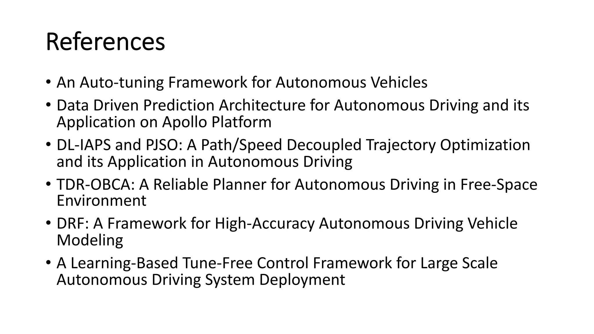References
• An Auto-tuning Framework for Autonomous Vehicles
• Data Driven Prediction Architecture for Autonomous Driving and its
Application on Apollo Platform
• DL-IAPS and PJSO: A Path/Speed Decoupled Trajectory Optimization
and its Application in Autonomous Driving
• TDR-OBCA: A Reliable Planner for Autonomous Driving in Free-Space
Environment
• DRF: A Framework for High-Accuracy Autonomous Driving Vehicle
Modeling
• A Learning-Based Tune-Free Control Framework for Large Scale
Autonomous Driving System Deployment
 