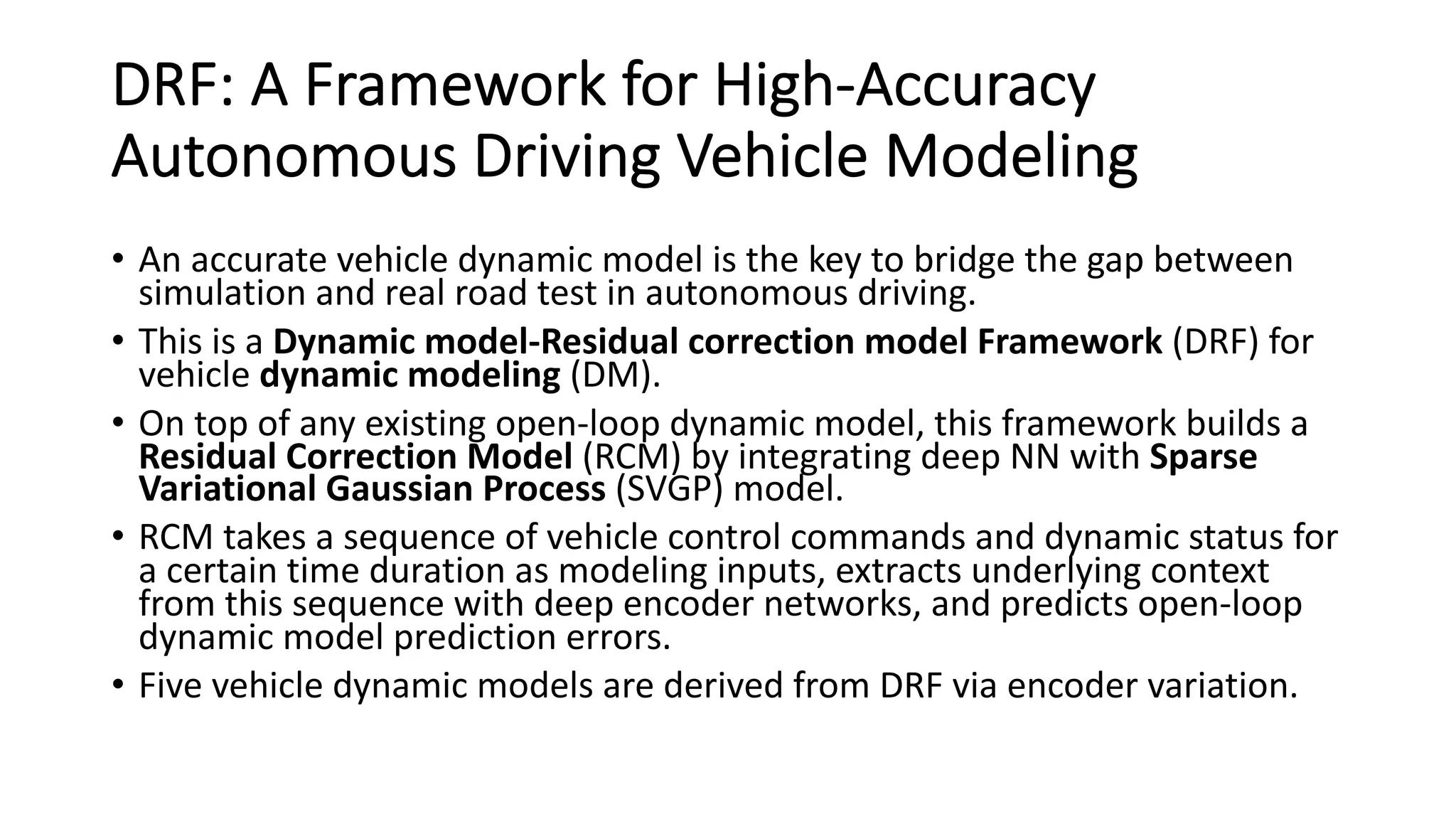 DRF: A Framework for High-Accuracy
Autonomous Driving Vehicle Modeling
• An accurate vehicle dynamic model is the key to bridge the gap between
simulation and real road test in autonomous driving.
• This is a Dynamic model-Residual correction model Framework (DRF) for
vehicle dynamic modeling (DM).
• On top of any existing open-loop dynamic model, this framework builds a
Residual Correction Model (RCM) by integrating deep NN with Sparse
Variational Gaussian Process (SVGP) model.
• RCM takes a sequence of vehicle control commands and dynamic status for
a certain time duration as modeling inputs, extracts underlying context
from this sequence with deep encoder networks, and predicts open-loop
dynamic model prediction errors.
• Five vehicle dynamic models are derived from DRF via encoder variation.
 