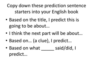 Copy down these prediction sentence
starters into your English book
• Based on the title, I predict this is
going to be about…
• I think the next part will be about…
• Based on… (a clue), I predict…
• Based on what _____ said/did, I
predict…
 