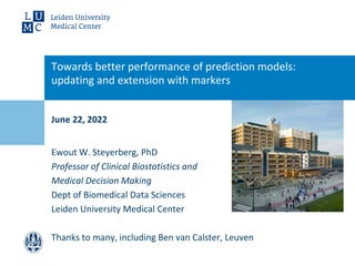 June 22, 2022
Towards better performance of prediction models:
updating and extension with markers
: updating and marker
Ewout W. Steyerberg, PhD
Professor of Clinical Biostatistics and
Medical Decision Making
Dept of Biomedical Data Sciences
Leiden University Medical Center
Thanks to many, including Ben van Calster, Leuven
 