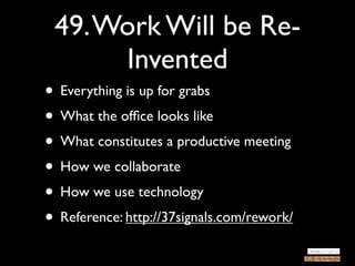 49. Work Will be Re-
      Invented
• Everything is up for grabs
• What the ofﬁce looks like
• What constitutes a productive meeting
• How we collaborate
• How we use technology
• Reference: http://37signals.com/rework/
 