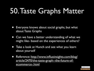 50. Taste Graphs Matter

•   Everyone knows about social graphs, but what
    about Taste Graphs

•   Can we have a better understanding of what we
    might like- based on the experiences of others?

•   Take a look at Hunch and see what you learn
    about yourself

•   Reference: http://www.inﬂuxinsights.com/blog/
    article/2470/the-taste-graph--the-future-of-
    ecommerce-.html
 