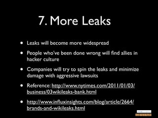 7. More Leaks
•   Leaks will become more widespread

•   People who’ve been done wrong will ﬁnd allies in
    hacker culture

•   Companies will try to spin the leaks and minimize
    damage with aggressive lawsuits

•   Reference: http://www.nytimes.com/2011/01/03/
    business/03wikileaks-bank.html

•   http://www.inﬂuxinsights.com/blog/article/2664/
    brands-and-wikileaks.html
 