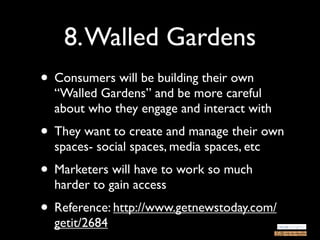 8. Walled Gardens
• Consumers will be building their own
  “Walled Gardens” and be more careful
  about who they engage and interact with
• They want to create and manage their own
  spaces- social spaces, media spaces, etc
• Marketers will have to work so much
  harder to gain access
• Reference: http://www.getnewstoday.com/
  getit/2684
 