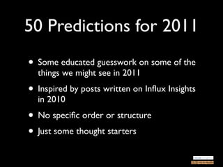 50 Predictions for 2011
• Some educated guesswork on some of the
  things we might see in 2011
• Inspired by posts written on Inﬂux Insights
  in 2010
• No speciﬁc order or structure
• Just some thought starters
 