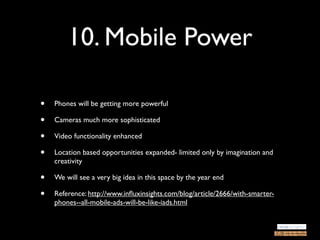 10. Mobile Power

•   Phones will be getting more powerful

•   Cameras much more sophisticated

•   Video functionality enhanced

•   Location based opportunities expanded- limited only by imagination and
    creativity

•   We will see a very big idea in this space by the year end

•   Reference: http://www.inﬂuxinsights.com/blog/article/2666/with-smarter-
    phones--all-mobile-ads-will-be-like-iads.html
 