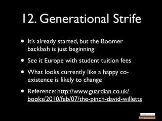 12. Generational Strife
• It’s already started, but the Boomer
  backlash is just beginning
• See it Europe with student tuition fees
• What looks currently like a happy co-
  existence is likely to change
• Reference: http://www.guardian.co.uk/
  books/2010/feb/07/the-pinch-david-willetts
 