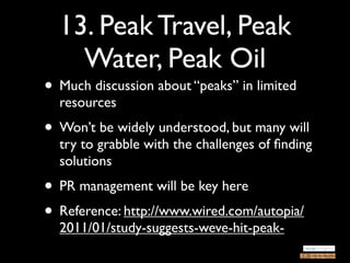 13. Peak Travel, Peak
    Water, Peak Oil
• Much discussion about “peaks” in limited
  resources
• Won’t be widely understood, but many will
  try to grabble with the challenges of ﬁnding
  solutions
• PR management will be key here
• Reference: http://www.wired.com/autopia/
  2011/01/study-suggests-weve-hit-peak-
 
