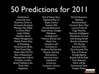 50 Predictions for 2011
     Facebook as          End of Status Quo,      Brand Educators,
   corporate icon,         Explosive Rise of           Banking
 Recovery, China as         Skype, Census          Revolutionized,
Innovator, Emerging          Impacts, Old       Curators Rule, Uber
 Markets, Not Made        Society, Behavioral     Luxury, Cultural
   in China, More        Experiments, Google       Cage Matches,
    Leaks, Walled             Meltdown,         Business Intelligence
   Gardens, Social           Underground        Revolution, In Love
Media Management,        Massive, Brands Like   with Analog, Power
Mobile Power, Data            Media Cos,         Brands Unleashed,
    as Marketing,           Amateurs will           The Sharing
 Generational Strife,        Continue to           Economy, More
  Peak Travel, Peak      Surprise, Re-Use and    Start Arounds, The
Water, Peak Oil, The       Recycle, Gaming        Rise of Cultural
 Rise of Reputation          Everywhere,           Change Agents,
Management, Hybrid          Extreme Local,      Brands will be Real-
 Creative, London,            Labs,Brand           Time Relevant,
Brazil, Publishers Re-        Universes,            Work will Be
      Think, iPad         Customer Service        Reinvented, Taste
      Explosion,               Returns,            Graphs Matter
 