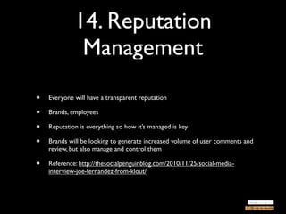 14. Reputation
              Management
•   Everyone will have a transparent reputation

•   Brands, employees

•   Reputation is everything so how it’s managed is key

•   Brands will be looking to generate increased volume of user comments and
    review, but also manage and control them

•   Reference: http://thesocialpenguinblog.com/2010/11/25/social-media-
    interview-joe-fernandez-from-klout/
 