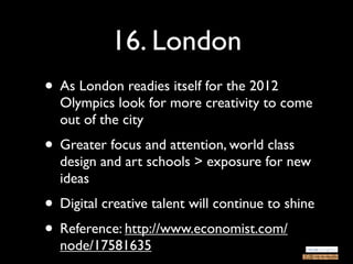 16. London
• As London readies itself for the 2012
  Olympics look for more creativity to come
  out of the city
• Greater focus and attention, world class
  design and art schools > exposure for new
  ideas
• Digital creative talent will continue to shine
• Reference: http://www.economist.com/
  node/17581635
 