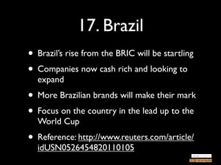 17. Brazil
• Brazil’s rise from the BRIC will be startling
• Companies now cash rich and looking to
  expand
• More Brazilian brands will make their mark
• Focus on the country in the lead up to the
  World Cup
• Reference: http://www.reuters.com/article/
  idUSN0526454820110105
 