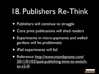 18. Publishers Re-Think
• Publishers will continue to struggle
• Core print publications will shed readers
• Experiments in micro-payments and walled
  gardens will be problematic
• iPad experiments will fail
• Reference: http://www.mondaynote.com/
  2011/01/02/ipad-publishing-time-to-switch-
  to-v2-0/
 