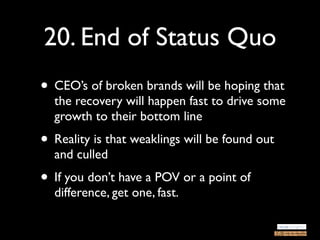 20. End of Status Quo
• CEO’s of broken brands will be hoping that
  the recovery will happen fast to drive some
  growth to their bottom line
• Reality is that weaklings will be found out
  and culled
• If you don’t have a POV or a point of
  difference, get one, fast.
 